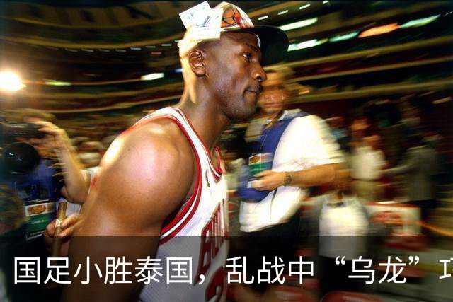 国足小胜泰国，乱战中“乌龙”巧取先机